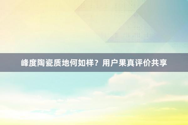 峰度陶瓷质地何如样？用户果真评价共享