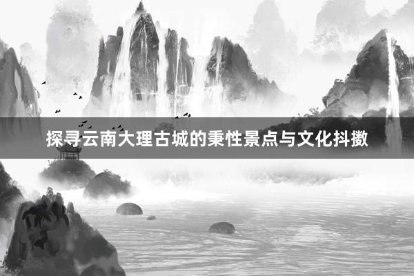 探寻云南大理古城的秉性景点与文化抖擞