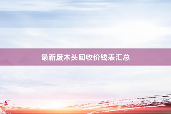 最新废木头回收价钱表汇总
